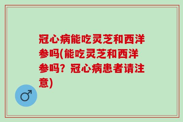 冠心病能吃灵芝和西洋参吗(能吃灵芝和西洋参吗？冠心病患者请注意)