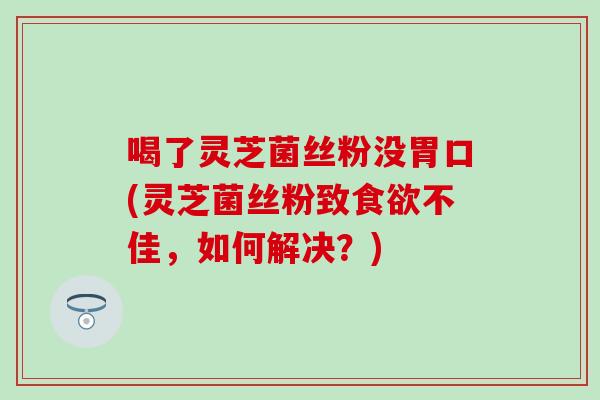 喝了灵芝菌丝粉没胃口(灵芝菌丝粉致食欲不佳，如何解决？)