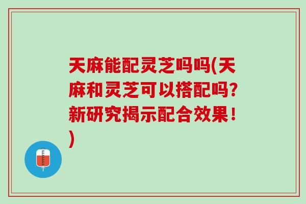 天麻能配灵芝吗吗(天麻和灵芝可以搭配吗？新研究揭示配合效果！)
