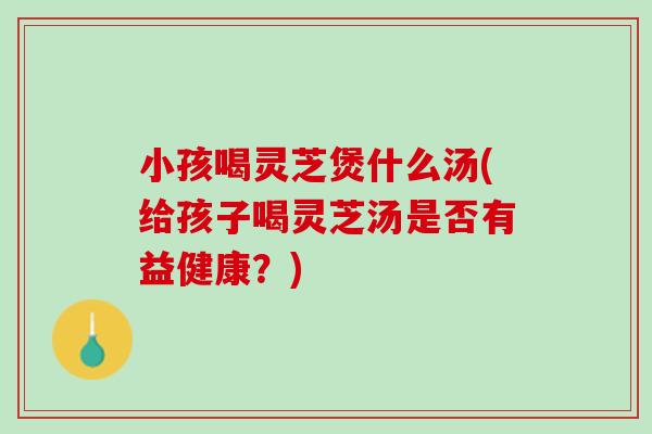小孩喝灵芝煲什么汤(给孩子喝灵芝汤是否有益健康？)