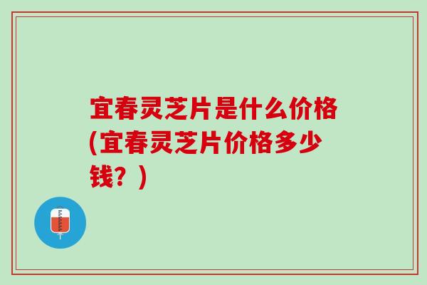 宜春灵芝片是什么价格(宜春灵芝片价格多少钱？)