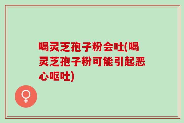 喝灵芝孢子粉会吐(喝灵芝孢子粉可能引起恶心呕吐)