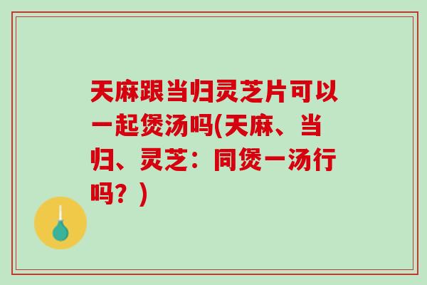 天麻跟当归灵芝片可以一起煲汤吗(天麻、当归、灵芝：同煲一汤行吗？)