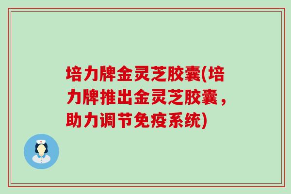 培力牌金灵芝胶囊(培力牌推出金灵芝胶囊,助力调节免疫系统) 培力牌金灵芝胶囊(培力牌推出金灵芝胶囊,助力调节免疫系统)