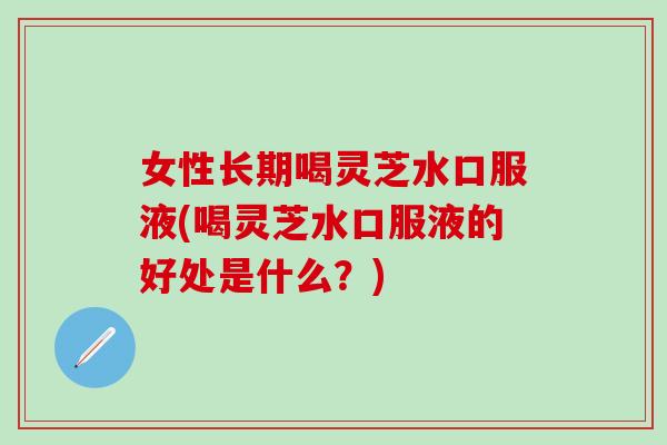 女性长期喝灵芝水口服液(喝灵芝水口服液的好处是什么？)