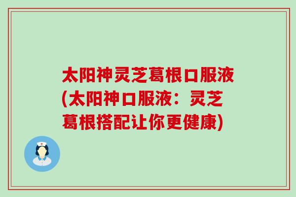 太阳神灵芝葛根口服液(太阳神口服液：灵芝葛根搭配让你更健康)