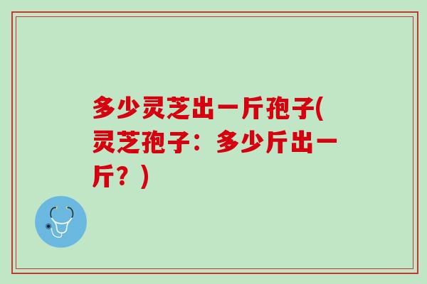 多少灵芝出一斤孢子(灵芝孢子：多少斤出一斤？)