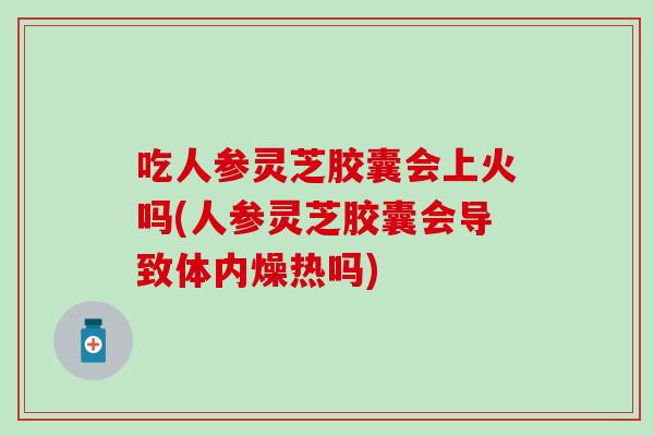 吃人参灵芝胶囊会上火吗(人参灵芝胶囊会导致体内燥热吗)
