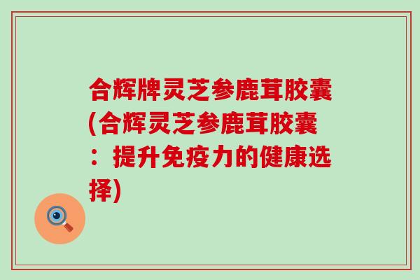 合辉牌灵芝参鹿茸胶囊(合辉灵芝参鹿茸胶囊：提升免疫力的健康选择)