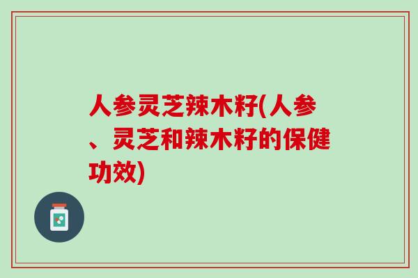 人参灵芝辣木籽(人参、灵芝和辣木籽的保健功效)