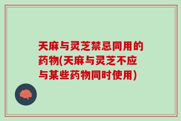 天麻与灵芝禁忌同用的药物(天麻与灵芝不应与某些药物同时使用)