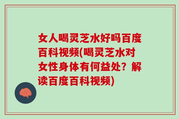 女人喝灵芝水好吗百度百科视频(喝灵芝水对女性身体有何益处？解读百度百科视频)