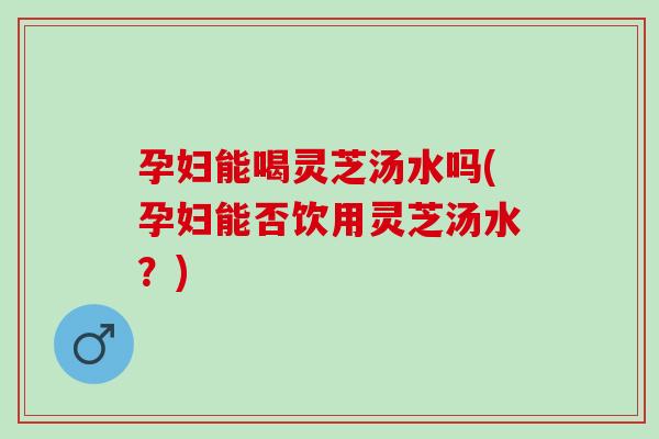 孕妇能喝灵芝汤水吗(孕妇能否饮用灵芝汤水？)