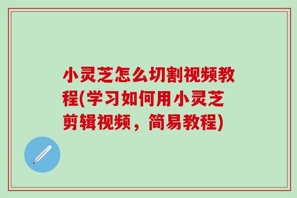 小灵芝怎么切割视频教程(学习如何用小灵芝剪辑视频，简易教程)