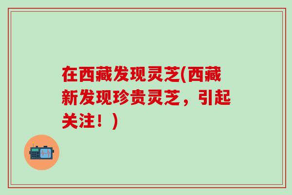 在西藏发现灵芝(西藏新发现珍贵灵芝，引起关注！)