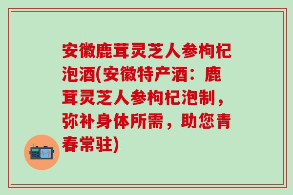 安徽鹿茸灵芝人参枸杞泡酒(安徽特产酒：鹿茸灵芝人参枸杞泡制，弥补身体所需，助您青春常驻)