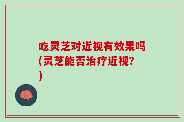 吃灵芝对近视有效果吗(灵芝能否治疗近视？)