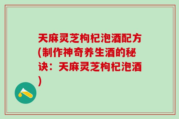 天麻灵芝枸杞泡酒配方(制作神奇养生酒的秘诀：天麻灵芝枸杞泡酒)