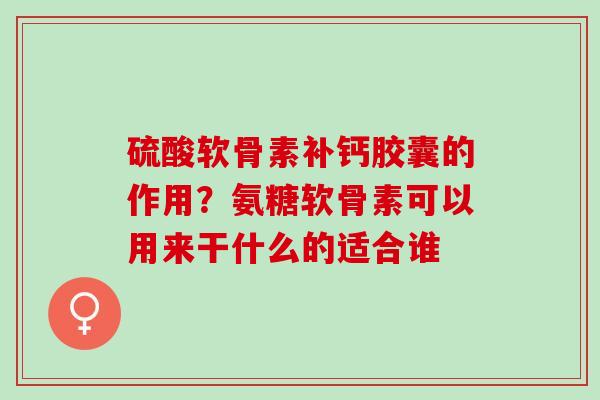 硫酸软骨素补钙胶囊的作用？氨糖软骨素可以用来干什么的适合谁