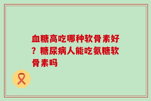 血糖高吃哪种软骨素好？糖尿病人能吃氨糖软骨素吗