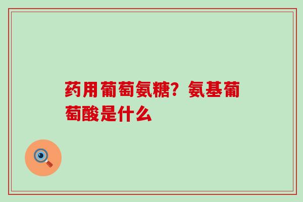 药用葡萄氨糖？氨基葡萄酸是什么