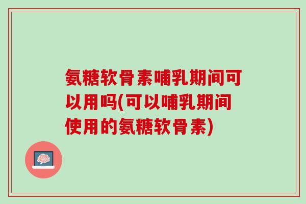 氨糖软骨素哺乳期间可以用吗(可以哺乳期间使用的氨糖软骨素)