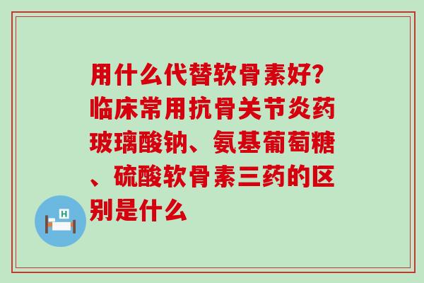 用什么代替软骨素好？临床常用抗骨关节炎药玻璃酸钠、氨基葡萄糖、硫酸软骨素三药的区别是什么