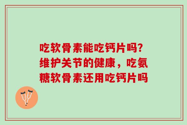 吃软骨素能吃钙片吗？维护关节的健康，吃氨糖软骨素还用吃钙片吗