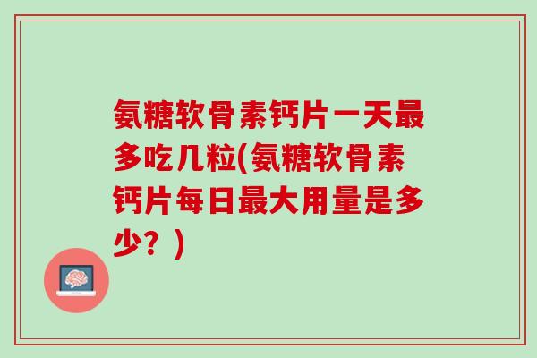氨糖软骨素钙片一天最多吃几粒(氨糖软骨素钙片每日最大用量是多少？)