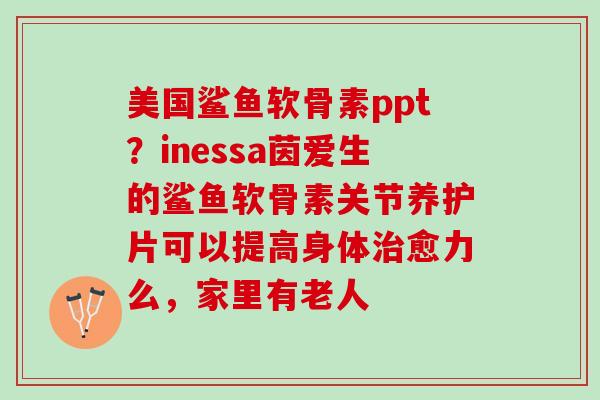美国鲨鱼软骨素ppt？inessa茵爱生的鲨鱼软骨素关节养护片可以提高身体治愈力么，家里有老人
