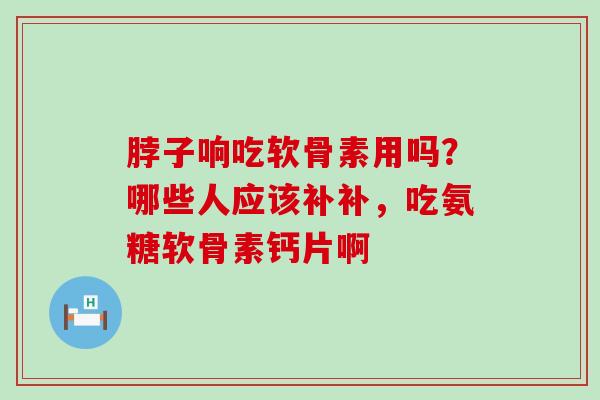 脖子响吃软骨素用吗？哪些人应该补补，吃氨糖软骨素钙片啊