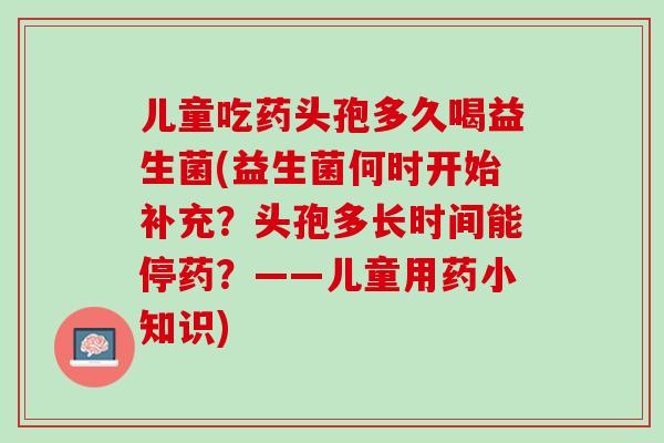 儿童吃药头孢多久喝益生菌(益生菌何时开始补充？头孢多长时间能停药？——儿童用药小知识)