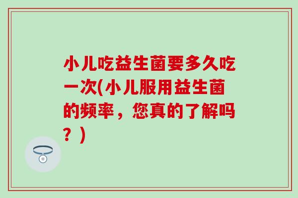 小儿吃益生菌要多久吃一次(小儿服用益生菌的频率，您真的了解吗？)