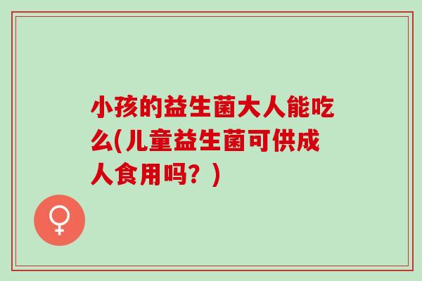 小孩的益生菌大人能吃么(儿童益生菌可供成人食用吗？)