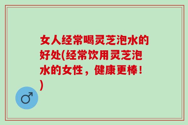 女人经常喝灵芝泡水的好处(经常饮用灵芝泡水的女性，健康更棒！)