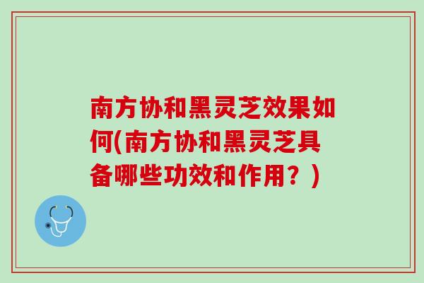 南方协和黑灵芝效果如何(南方协和黑灵芝具备哪些功效和作用？)