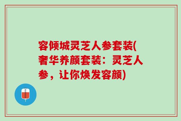 容倾城灵芝人参套装(奢华养颜套装：灵芝人参，让你焕发容颜)
