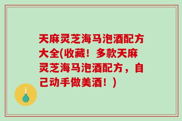 天麻灵芝海马泡酒配方大全(收藏！多款天麻灵芝海马泡酒配方，自己动手做美酒！)