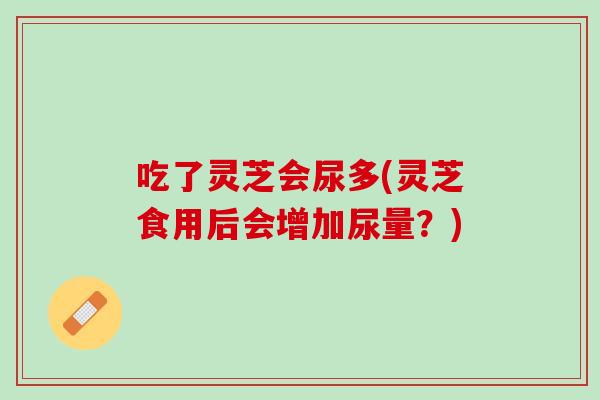 吃了灵芝会尿多(灵芝食用后会增加尿量？)