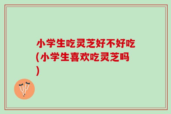 小学生吃灵芝好不好吃(小学生喜欢吃灵芝吗)