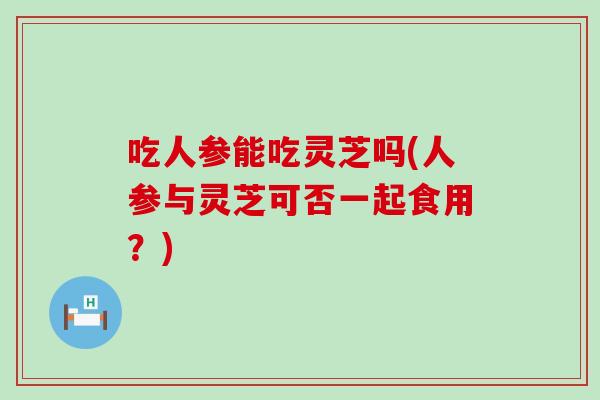 吃人参能吃灵芝吗(人参与灵芝可否一起食用？)