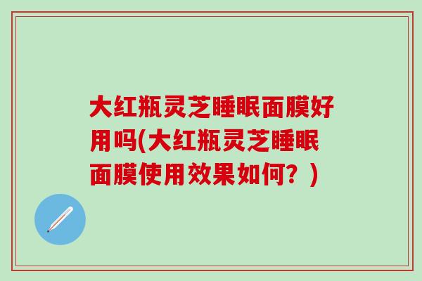 大红瓶灵芝睡眠面膜好用吗(大红瓶灵芝睡眠面膜使用效果如何？)