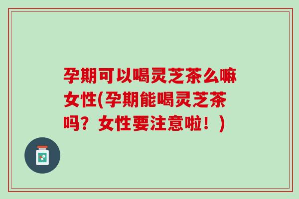 孕期可以喝灵芝茶么嘛女性(孕期能喝灵芝茶吗？女性要注意啦！)