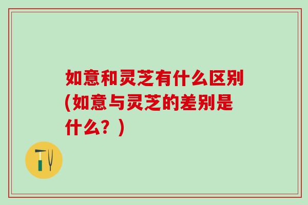 如意和灵芝有什么区别(如意与灵芝的差别是什么？)
