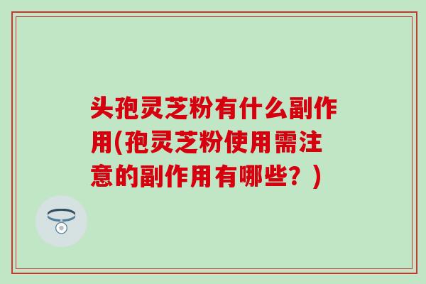 头孢灵芝粉有什么副作用(孢灵芝粉使用需注意的副作用有哪些？)