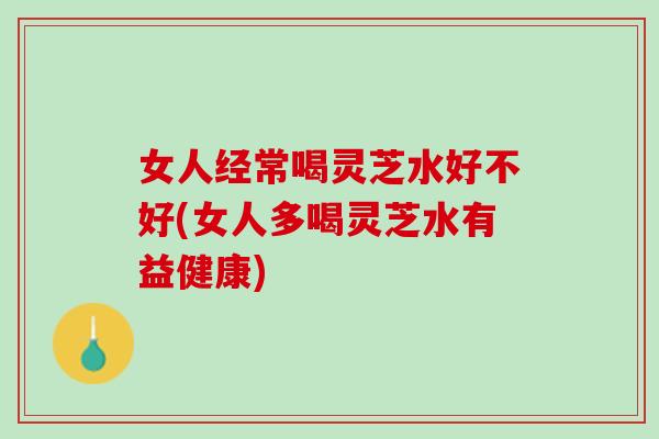 女人经常喝灵芝水好不好(女人多喝灵芝水有益健康)