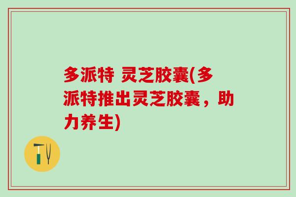 多派特 灵芝胶囊(多派特推出灵芝胶囊，助力养生)