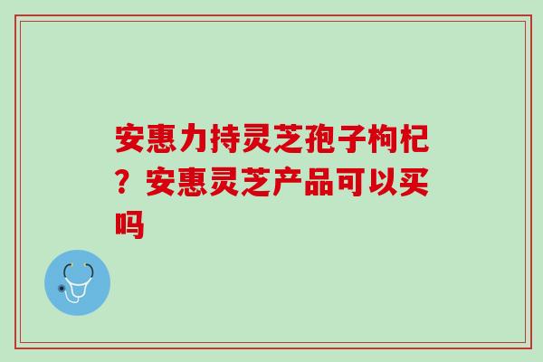 安惠力持灵芝孢子枸杞？安惠灵芝产品可以买吗