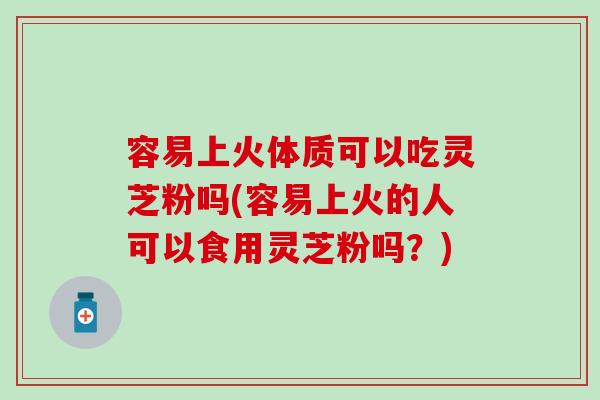 容易上火体质可以吃灵芝粉吗(容易上火的人可以食用灵芝粉吗？)