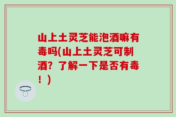 山上土灵芝能泡酒嘛有毒吗(山上土灵芝可制酒？了解一下是否有毒！)